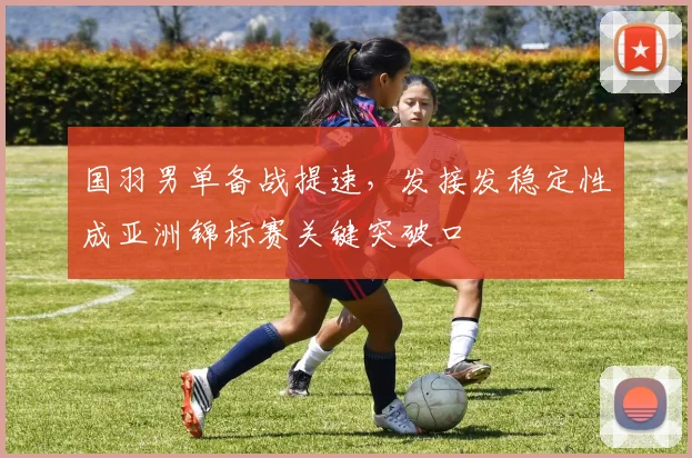 国羽男单备战提速，发接发稳定性成亚洲锦标赛关键突破口