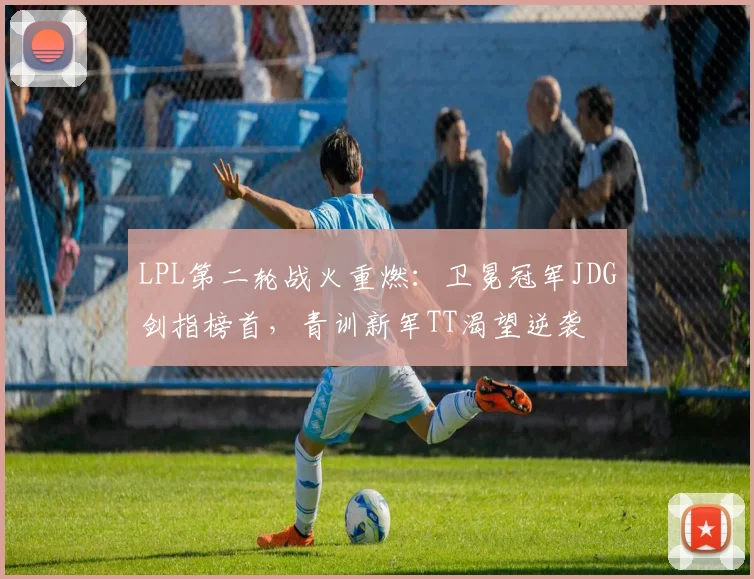 LPL第二轮战火重燃：卫冕冠军JDG剑指榜首，青训新军TT渴望逆袭
