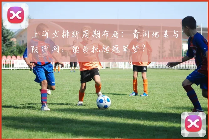 上海女排新周期布局：青训地基与防守网，能否托起冠军梦？
