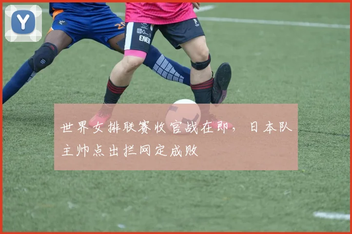 世界女排联赛收官战在即，日本队主帅点出拦网定成败