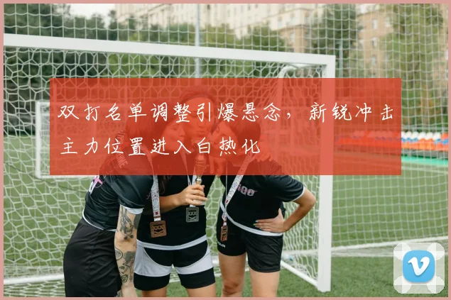 双打名单调整引爆悬念，新锐冲击主力位置进入白热化