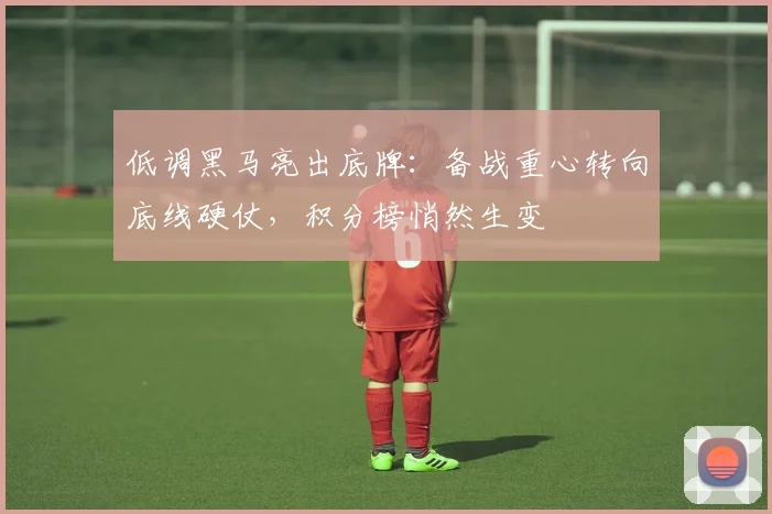 低调黑马亮出底牌：备战重心转向底线硬仗，积分榜悄然生变