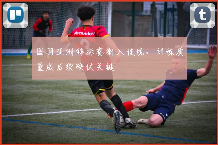 国羽亚洲锦标赛渐入佳境，训练质量成后续硬仗关键