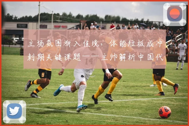 主场氛围渐入佳境，体能短板成冲刺期关键课题——主帅解析中国代表团近期变化