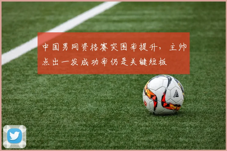 中国男网资格赛突围率提升，主帅点出一发成功率仍是关键短板