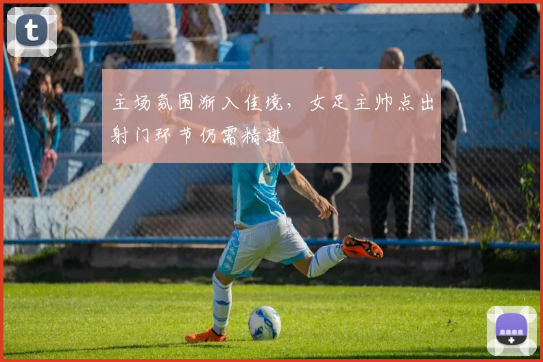 主场氛围渐入佳境，女足主帅点出射门环节仍需精进