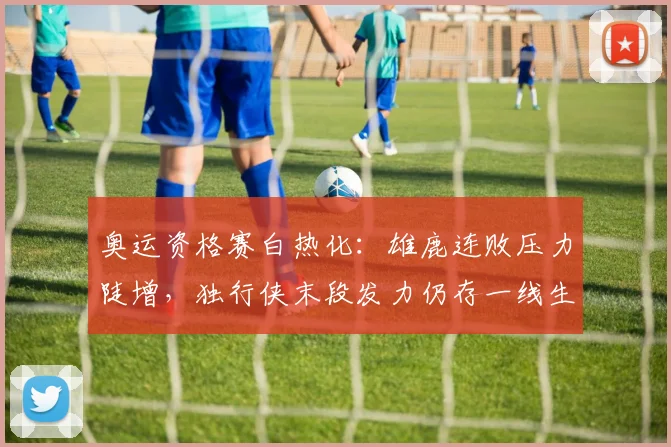 奥运资格赛白热化：雄鹿连败压力陡增，独行侠末段发力仍存一线生机