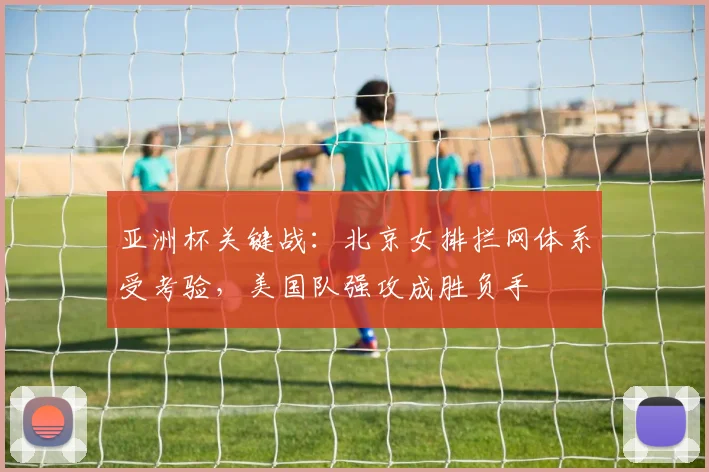 亚洲杯关键战：北京女排拦网体系受考验，美国队强攻成胜负手