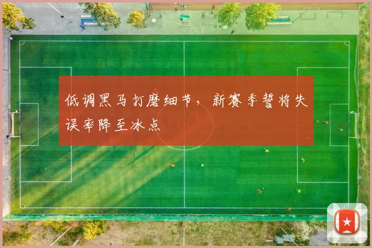 低调黑马打磨细节，新赛季誓将失误率降至冰点