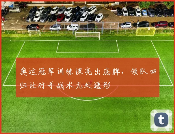 奥运冠军训练课亮出底牌，领队回归让对手战术无处遁形