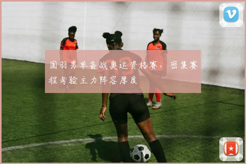 国羽男单备战奥运资格赛，密集赛程考验主力阵容厚度