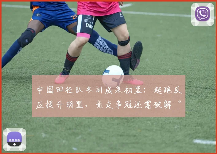 中国田径队冬训成果初显：起跑反应提升明显，竞走争冠还需破解“后程乏力”
