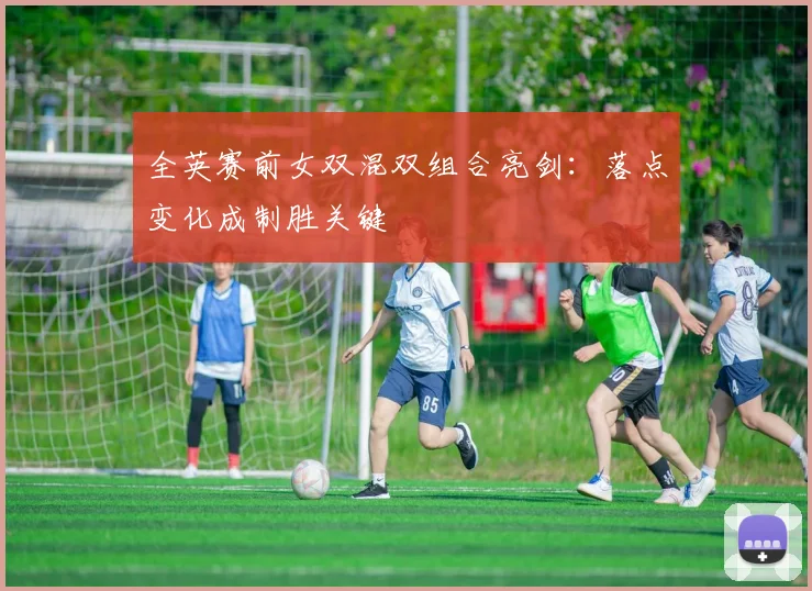 全英赛前女双混双组合亮剑：落点变化成制胜关键