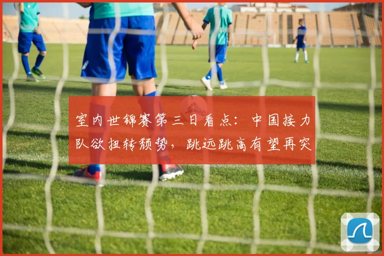 室内世锦赛第三日看点：中国接力队欲扭转颓势，跳远跳高有望再突破