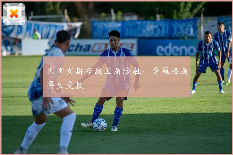 天津女排苦战五局险胜，争冠格局再生变数