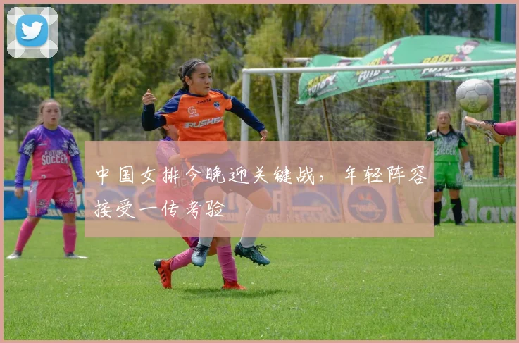 中国女排今晚迎关键战，年轻阵容接受一传考验
