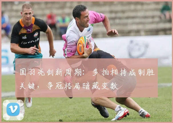 国羽亮剑新周期：多拍相持成制胜关键，争冠格局暗藏变数