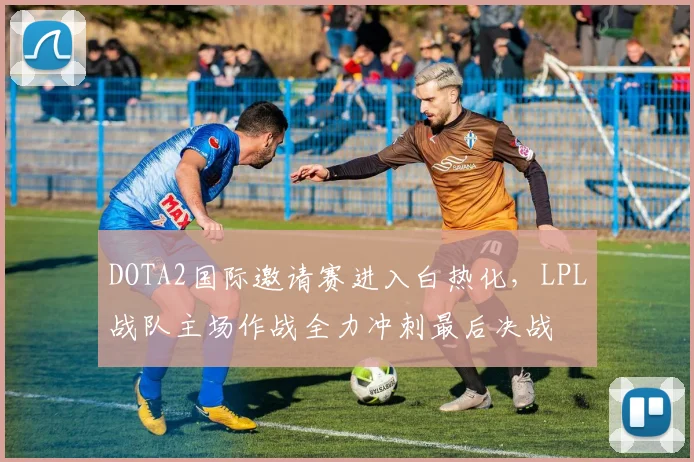 DOTA2国际邀请赛进入白热化，LPL战队主场作战全力冲刺最后决战