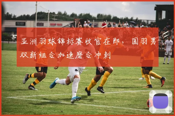 亚洲羽球锦标赛收官在即，国羽男双新组合加速磨合冲刺
