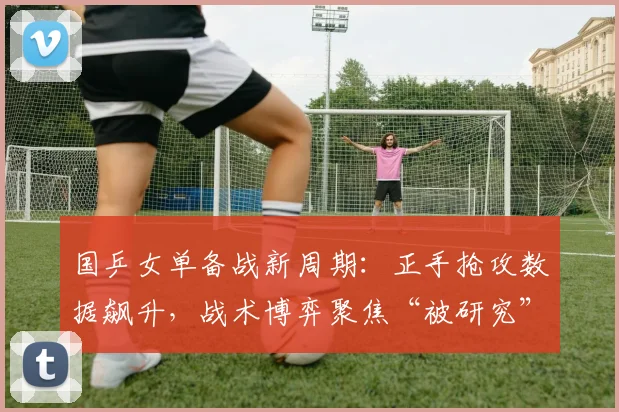 国乒女单备战新周期：正手抢攻数据飙升，战术博弈聚焦“被研究”