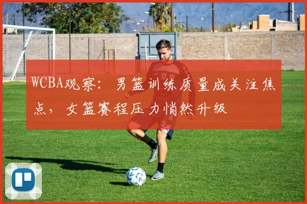 WCBA观察：男篮训练质量成关注焦点，女篮赛程压力悄然升级