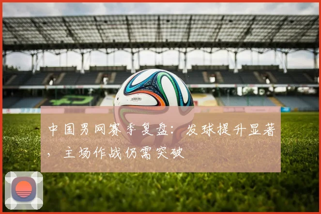 中国男网赛季复盘：发球提升显著，主场作战仍需突破