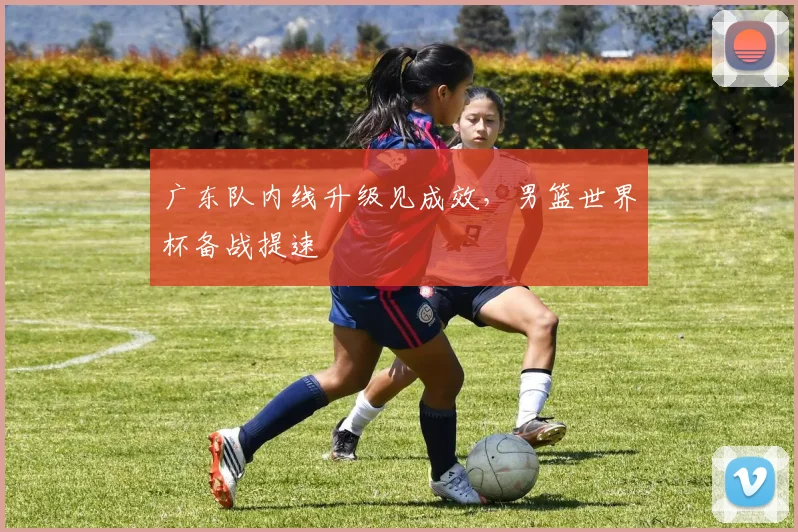 广东队内线升级见成效，男篮世界杯备战提速
