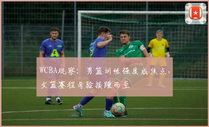 WCBA观察：男篮训练强度成焦点，女篮赛程考验接踵而至