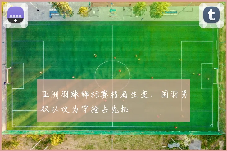 亚洲羽球锦标赛格局生变，国羽男双以攻为守抢占先机