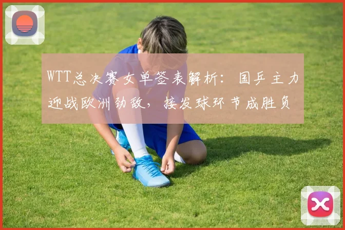 WTT总决赛女单签表解析：国乒主力迎战欧洲劲敌，接发球环节成胜负手