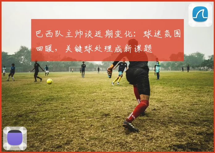 巴西队主帅谈近期变化：球迷氛围回暖，关键球处理成新课题