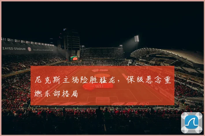 尼克斯主场险胜猛龙，保级悬念重燃东部格局