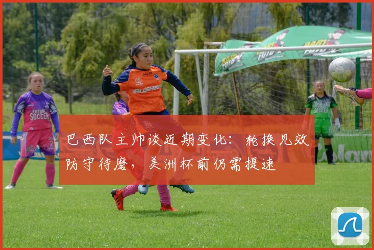 巴西队主帅谈近期变化：轮换见效防守待磨，美洲杯前仍需提速