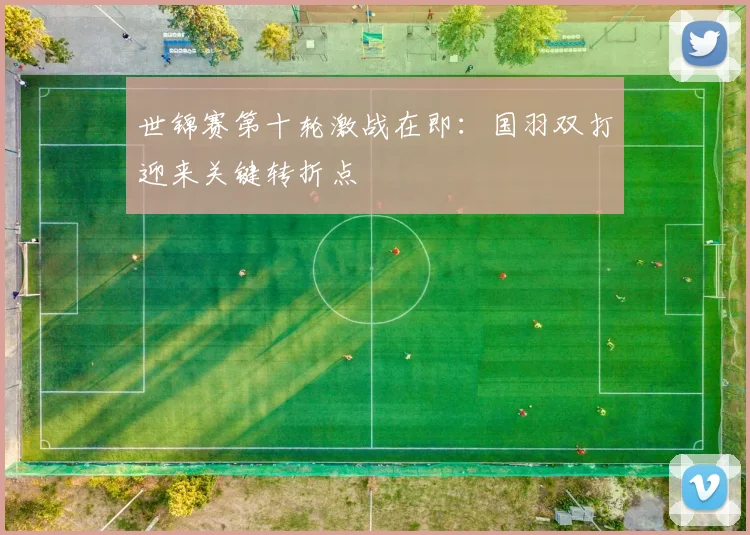 世锦赛第十轮激战在即：国羽双打迎来关键转折点