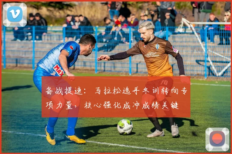 备战提速：马拉松选手冬训转向专项力量，核心强化成冲成绩关键