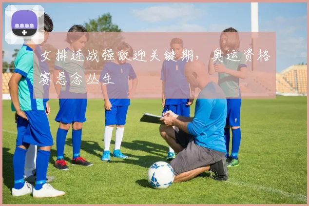 女排连战强敌迎关键期，奥运资格赛悬念丛生